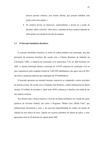 47



                procure pessoas criativas, com mentes abertas, que possam trabalhar com

                juntos como uma equipe; e

            ·   Os cenários devem ser plausíveis, surpreendentes e devem ter o poder de

                derrubar velhos conceitos. Além disso, a garantia de bons cenários depende do

                efeito prático na tomada de decisão da empresa.



1.3     O Mercado Imobiliário Brasileiro



      O mercado imobiliário brasileiro se insere na cadeia produtiva da construção, uma das

principais da economia brasileira. De acordo com a Câmara Brasileira da Indústria da

Construção- CBIC, a indústria da construção civil representou 7,3% do PIB brasileiro em

2005. A mesma instituição destaca a presença de 118.993 empresas de construção civil no

país, responsáveis pela ocupação formal de 1.462.589 trabalhadores, das quais cerca de 94%

são micro e pequenas empresas que empregam até 29 trabalhadores.

      O mercado apresenta um tamanho bastante expressivo se comparado a outros mercados

da América Latina. De acordo com a Fundação João Pinheiro, o déficit habitacional do Brasil

alcança 7,9 milhões de moradias e, deste total, 90,9% referem-se a famílias com renda de até

três salários mínimos.

      Nos últimos anos o Brasil retomou o nível da atividade imobiliária em virtude das ações

positivas do Governo Federal, tais como o Programa “Minha Casa, Minha Vida”, que

influenciaram diretamente o setor, e da crescente disponibilidade de crédito em função da

redução da taxa básica de juros. Apenas em recursos primários de ofertas de ações, o setor

apresentou mais de 20 aberturas de capital desde 2005.
 