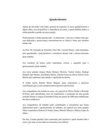 5




                                Agradecimentos

Apesar de não poder citar todos, gostaria de expressar os meus agradecimentos a
alguns deles, sem desqualificar a importância de outros, a quem também dedico a
minha gratidão e guardo em meu coração.

Primeiramente à minha querida mãe - in memoriam -, meu pai e minha irmã, que,
com dedicação e perseverança, transmitiram-me os valores e bases que orientam
minha vida.


Ao Prof. Dr. Fernando de Almeida e Prof. Dra. Luciana Onusic , pela orientação,
pelo aprendizado, e pela paciência e assistência durante todo o desenvolvimento
deste trabalho.


Aos membros da banca, pelas importantes críticas e sugestões para o
aprimoramento deste trabalho.

Aos meus grandes amigos Bruno Bertucci Moreira, Vautier Godoy, Rodrigo
Sinópoli, Igor Otsuka, Ana Beatriz Morais, Adriano Lescovar, Silvia Veloso e Caio
Bertoni que ampliaram meu sentido e significado de família.

À minha mestre Katrine Ritton Magami, pelas importantes e preciosas
contribuições para o meu amadurecimento pessoal e profissional.

Aos companheiros de jornada no curso, em especial ao Flávio Otsuka e Reinaldo
D´Errico, pelo aprendizado, troca de experiências e construção de uma grande
amizade durante a viagem à Grenoble/França em janeiro de 2009 para solidificação
das bases acadêmicas.

Aos companheiros de trabalho pelas contribuições e comentários que foram
fundamentais para o aprimoramento do trabalho, em especial aos meus grandes
líderes inspiradores Roberto D´Araújo Senna, Marcelo Moacyr e Marcos Lopes de
Abreu.


Por fim, à minha querida e doce namorada, pelo incentivo e apoio durante todo o
curso e por estar ao meu lado nos momentos mais difíceis.
 
