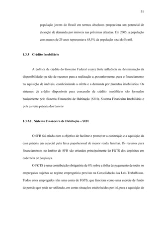 51



             população jovem do Brasil em termos absolutos proporciona um potencial de

             elevação de demanda por imóveis nas próximas décadas. Em 2005, a população

             com menos de 25 anos representava 45,5% da população total do Brasil.



1.3.3 Crédito Imobiliário



       A política de crédito do Governo Federal exerce forte influência na determinação da

disponibilidade ou não de recursos para a realização e, posteriormente, para o financiamento

na aquisição de imóveis, condicionando a oferta e a demanda por produtos imobiliários. Os

sistemas de crédito disponíveis para concessão de crédito imobiliário são formados

basicamente pelo Sistema Financeiro de Habitação (SFH), Sistema Financeiro Imobiliário e

pela carteira própria dos bancos



1.3.3.1 Sistema Financeiro de Habitação – SFH



       O SFH foi criado com o objetivo de facilitar e promover a construção e a aquisição da

casa própria em especial pela faixa populacional de menor renda familiar. Os recursos para

financiamentos no âmbito do SFH são oriundos principalmente do FGTS dos depósitos em

caderneta de poupança.

       O FGTS é uma contribuição obrigatória de 8% sobre a folha de pagamento de todos os

empregados sujeitos ao regime empregatício previsto na Consolidação das Leis Trabalhistas.

Todos estes empregados têm uma conta de FGTS, que funciona como uma espécie de fundo

de pensão que pode ser utilizado, em certas situações estabelecidas por lei, para a aquisição de
 