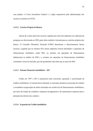 52



casa própria. A Caixa Econômica Federal é o órgão responsável pela administração dos

recursos existentes no FGTS.



1.3.3.2 Carteira Própria de Bancos



       Apesar de a maior parte dos recursos captados por meio dos depósitos em caderneta de

poupança ser direcionada ao SFH, parte deles também é alocada para as carteiras próprias dos

bancos. O Conselho Monetário Nacional (CMN) determinou o direcionamento desses

recursos, exigindo que no mínimo 65% desses depósitos fossem destinados a operações de

financiamento imobiliário, sendo 80%, no mínimo, em operações de financiamento

habitacional no âmbito do SFH e o restante em operações de financiamento imobiliário

contratado a taxas de mercado, que são geralmente mais altas que as taxas do SFH.



1.3.3.3 Sistema Financeiro Imobiliário – SFI



       Criado em 1997 o SFI é responsável pela concessão, aquisição e securitização de

créditos imobiliários. O sistema busca fomentar os mercados primários (concessão do crédito)

e secundários (negociação de títulos lastreados em recebíveis) de financiamentos imobiliários,

por meio da criação de condições vantajosas de pagamento e de instrumentos especiais para a

proteção dos direitos dos credores.



1.3.3.4 Expansão do Crédito Imobiliário
 