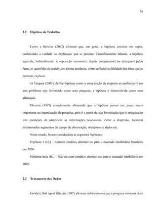 56




2.2     Hipótese do Trabalho



        Cervo e Bervian (2002) afirmam que, em geral, a hipótese consiste em supor,

conhecendo a verdade ou explicação que se procura. Cientificamente falando, a hipótese

equivale, habitualmente, à suposição verossímil, depois comprovável ou denegável pelos

fatos, os quais hão de decidir, em última instância, sobre verdade ou falsidade dos fatos que se

pretende explicar.

        Já Vergara (2003), define hipótese como a antecipação da resposta ao problema. Caso

este problema seja formulado como uma pergunta, a hipótese é desenvolvida como uma

afirmação.

        Oliveira (1997) complementa afirmando que a hipótese possui um papel muito

importante na organização da pesquisa, pois é a partir de sua formulação que o pesquisador

tem condições de identificar as informações necessárias, evitar a dispersão, focalizar

determinados segmentos do campo de observação, selecionar os dados etc.

        Neste estudo, foram consideradas as seguintes hipóteses:

        Hipótese 1 (H1) – Existem cenários alternativos para o mercado imobiliário brasileiro

em 2020.

        Hipótese nula (H0) – Não existem cenários alternativos para o mercado imobiliário em

2020.



2.3     Tratamento dos Dados



        Goode e Hatt (apud Oliveira 1997) afirmam enfaticamente que a pesquisa moderna deve
 