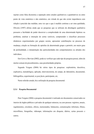 57



rejeitar como falsa dicotomia a separação entre estudos qualitativos e quantitativos ou entre

ponto de vista estatístico e não estatístico, em virtude de que não existe importância com

relação à precisão das medidas, uma vez que o que é medido continua a ser uma qualidade.

Oliveira (1997) afirma ainda que as pesquisas que se utilizam da abordagem qualitativa

possuem a facilidade de poder descrever a complexidade de uma determinada hipótese ou

problema, analisar a interação de certas variáveis, compreender e classificar processos

dinâmicos experimentados por grupos sociais, apresentar contribuições no processo de

mudança, criação ou formação de opiniões de determinado grupo e permitir, em maior grau

de profundidade, a interpretação das particularidades dos comportamentos ou atitudes dos

indivíduos.

      Em Cervo e Bervian (2002), pode-se verificar que cada tipo de pesquisa possui, além do

núcleo comum de procedimentos, suas peculiaridades próprias.

      Segundo Vergara (2004) há vários tipos de pesquisas: exploratória, descritiva,

explicativa, metodológica, aplicada, intervencionista, de campo, de laboratório, documental,

bibliográfica, experimental, ex post facto, participante, etc.

      Neste referido estudo, há a utilização da pesquisa documental.



2.3.1 Pesquisa Documental



      Para Vergara (2004) a pesquisa documental é realizada em documentos conservados no

interior de órgãos públicos e privados de qualquer natureza, ou com pessoas: registros, anuais,

regulamentos, circulares, ofícios, memorandos, balancetes, comunicações informais, filmes,

microfilmes, fotografias, vídeotape, informações em disquete, diários, cartas pessoais e

outros.
 