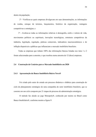 59



dentro da população;

       2º - Verificou-se quais empresas divulgavam em suas demonstrações, as informações

de vendas, estoque de terrenos, lançamentos, histórico da organização, vantagens

competitivas e estratégias; e

      3º - Avaliou-se todas as informações relativas à demografia, estilo e valores de vida,

movimentos políticos ou espirituais, inovações tecnológicas, estruturas competitivas da

indústria, legislação, regulação, práticas comerciais, indicadores macroeconômicos e de

inflação disponíveis e públicas que influenciam o mercado imobiliário brasileiro.

      Todas as empresas que tinham 100% das informações básicas listadas nos itens 1 e 2

foram selecionadas para a amostra, o que resultou numa amostra de 12 (doze) empresas.



2.4   Construção de Cenários para o Mercado Imobiliário em 2020



2.4.1 Apresentação do Banco Imobiliário Bairro Novo®



       Foi criado pelo autor do estudo um processo dinâmico e didático para construção do

ciclo de planejamento estratégico de uma companhia do setor imobiliário brasileiro, que se

consiste em um ciclo composto por 21 etapas do processo de administração estratégica.

       O método faz alusão ao jogo Monopoly®, conhecido por muitos no Brasil como

Banco Imobiliário®, conforme mostra a figura 9:
 