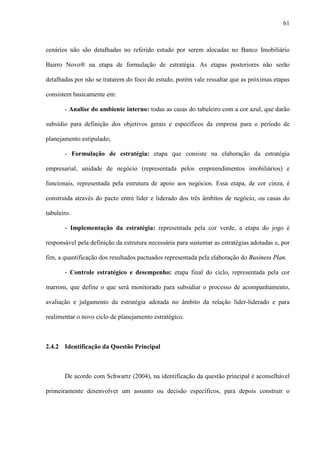 61



cenários não são detalhadas no referido estudo por serem alocadas no Banco Imobiliário

Bairro Novo® na etapa de formulação de estratégia. As etapas posteriores não serão

detalhadas por não se tratarem do foco do estudo, porém vale ressaltar que as próximas etapas

consistem basicamente em:

       - Analise do ambiente interno: todas as casas do tabuleiro com a cor azul, que darão

subsídio para definição dos objetivos gerais e específicos da empresa para o período de

planejamento estipulado;

       - Formulação de estratégia: etapa que consiste na elaboração da estratégia

empresarial, unidade de negócio (representada pelos empreendimentos imobiliários) e

funcionais, representada pela estrutura de apoio aos negócios. Essa etapa, de cor cinza, é

construída através do pacto entre líder e liderado dos três âmbitos de negócio, ou casas do

tabuleiro.

       - Implementação da estratégia: representada pela cor verde, a etapa do jogo é

responsável pela definição da estrutura necessária para sustentar as estratégias adotadas e, por

fim, a quantificação dos resultados pactuados representada pela elaboração do Business Plan.

       - Controle estratégico e desempenho: etapa final do ciclo, representada pela cor

marrom, que define o que será monitorado para subsidiar o processo de acompanhamento,

avaliação e julgamento da estratégia adotada no âmbito da relação líder-liderado e para

realimentar o novo ciclo de planejamento estratégico.



2.4.2 Identificação da Questão Principal



       De acordo com Schwartz (2004), na identificação da questão principal é aconselhável

primeiramente desenvolver um assunto ou decisão específicos, para depois construir o
 
