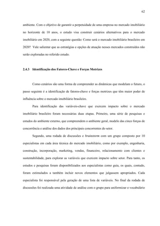 62



ambiente. Com o objetivo de garantir a perpetuidade de uma empresa no mercado imobiliário

no horizonte de 10 anos, o estudo visa construir cenários alternativos para o mercado

imobiliário em 2020, com a seguinte questão: Como será o mercado imobiliário brasileiro em

2020? Vale salientar que as estratégias e opções de atuação nesses mercados construídos não

serão exploradas no referido estudo.



2.4.3 Identificação dos Fatores-Chave e Forças Motrizes



       Como cenários são uma forma de compreender as dinâmicas que modelam o futuro, o

passo seguinte é a identificação de fatores-chave e forças motrizes que têm maior poder de

influência sobre o mercado imobiliário brasileiro.

       Para identificação das variáveis-chave que exercem impacto sobre o mercado

imobiliário brasileiro foram necessárias duas etapas. Primeiro, uma série de pesquisas e

estudos do ambiente externo, que compreendem o ambiente geral, modelo das cinco forças de

concorrência e análise dos dados dos principais concorrentes do setor.

       Segundo, uma rodada de discussões e brainstorm com um grupo composto por 10

especialistas em cada área técnica do mercado imobiliário, como por exemplo, engenharia,

construção, incorporação, marketing, vendas, financeiro, relacionamento com clientes e

sustentabilidade, para explorar as variáveis que exercem impacto sobre setor. Para tanto, os

estudos e pesquisas foram disponibilizados aos especialistas como guia, os quais, contudo,

foram estimulados a também incluir novos elementos que julgassem apropriados. Cada

especialista foi responsável pela geração de uma lista de variáveis. No final da rodada de

discussões foi realizada uma atividade de análise com o grupo para uniformizar o vocabulário
 