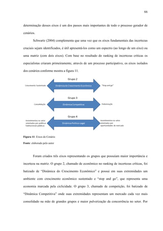 66



determinação desses eixos é um dos passos mais importantes de todo o processo gerador de

cenários.

        Schwartz (2004) complementa que uma vez que os eixos fundamentais das incertezas

cruciais sejam identificados, é útil apresentá-los como um espectro (ao longo de um eixo) ou

uma matriz (com dois eixos). Com base no resultado do ranking de incertezas críticas os

especialistas criaram primeiramente, através de um processo participativo, os eixos isolados

dos cenários conforme mostra a figura 11.




Figura 11: Eixos do Cenário

Fonte: elaborado pelo autor



        Foram criados três eixos representando os grupos que possuíam maior importância e

incerteza na matriz. O grupo 2, chamado de econômico no ranking de incertezas críticas, foi

batizado de “Dinâmica do Crescimento Econômico” e possui em suas extremidades um

ambiente com crescimento econômico sustentado e “stop and go”, que representa uma

economia marcada pela ciclicidade. O grupo 3, chamado de competição, foi batizado de

“Dinâmica Competitiva” onde suas extremidades representam um mercado cada vez mais

consolidado na mão de grandes grupos e maior pulverização da concorrência no setor. Por
 