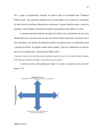 67



fim, o grupo 4 originalmente chamado de político legal foi renomeado para “Dinâmica

Político-Legal”, que representa ambientes com o poder público como indutor do crescimento

do setor através de políticas habitacionais consistentes e demais benefícios para a cadeia de

produção e outro ambiente marcado pela atuação decrescente do poder público no setor.

        A segunda etapa para definição da lógica de cenários foi o cruzamento dos três eixos

identificados para selecionar uma ou mais que seriam histórias plausíveis, relevantes para o

foco estratégico, com história dos diferentes cenários divergentes entre si e desafiadoras para

a tomada de decisão. No referido estudo foram testadas 3 tipos de combinações de matrizes

para os eixos identificados. Para Schwartz (2004, p.201):

“o processo se parece mais com juntar alguns conjuntos de questões até que você as tenha moldado e agrupado

de tal forma que dali aflore uma lógica, e uma história possa ser contada”

        A primeira matriz, representada pela figura 12, mostra o cruzamento dos eixos dos

grupos 2 e 4.




Figura 12: Matriz 1
 