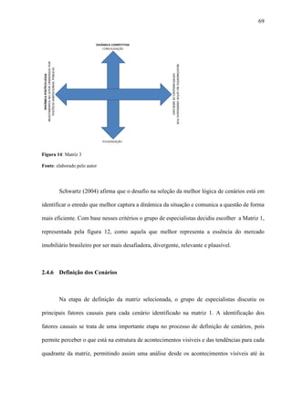 69




Figura 14: Matriz 3

Fonte: elaborado pelo autor




        Schwartz (2004) afirma que o desafio na seleção da melhor lógica de cenários está em

identificar o enredo que melhor captura a dinâmica da situação e comunica a questão de forma

mais eficiente. Com base nesses critérios o grupo de especialistas decidiu escolher a Matriz 1,

representada pela figura 12, como aquela que melhor representa a essência do mercado

imobiliário brasileiro por ser mais desafiadora, divergente, relevante e plausível.



2.4.6 Definição dos Cenários



        Na etapa de definição da matriz selecionada, o grupo de especialistas discutiu os

principais fatores causais para cada cenário identificado na matriz 1. A identificação dos

fatores causais se trata de uma importante etapa no processo de definição de cenários, pois

permite perceber o que está na estrutura de acontecimentos visíveis e das tendências para cada

quadrante da matriz, permitindo assim uma análise desde os acontecimentos visíveis até às
 