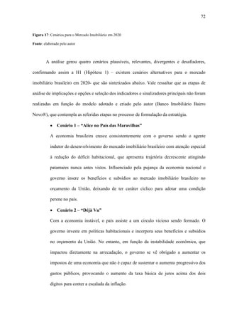 72


Figura 17: Cenários para o Mercado Imobiliário em 2020

Fonte: elaborado pelo autor



        A análise gerou quatro cenários plausíveis, relevantes, divergentes e desafiadores,

confirmando assim a H1 (Hipótese 1) – existem cenários alternativos para o mercado

imobiliário brasileiro em 2020- que são sintetizados abaixo. Vale ressaltar que as etapas de

análise de implicações e opções e seleção dos indicadores e sinalizadores principais não foram

realizadas em função do modelo adotado e criado pelo autor (Banco Imobiliário Bairro

Novo®), que contempla as referidas etapas no processo de formulação da estratégia.

           ·   Cenário 1 – “Alice no País das Maravilhas”

           A economia brasileira cresce consistentemente com o governo sendo o agente

           indutor do desenvolvimento do mercado imobiliário brasileiro com atenção especial

           à redução do déficit habitacional, que apresenta trajetória decrescente atingindo

           patamares nunca antes vistos. Influenciado pela pujança da economia nacional o

           governo insere os benefícios e subsídios ao mercado imobiliário brasileiro no

           orçamento da União, deixando de ter caráter cíclico para adotar uma condição

           perene no país.

           ·   Cenário 2 – “Déjà Vu”

           Com a economia instável, o país assiste a um circulo vicioso sendo formado. O

           governo investe em políticas habitacionais e incorpora seus benefícios e subsídios

           no orçamento da União. No entanto, em função da instabilidade econômica, que

           impactou diretamente na arrecadação, o governo se vê obrigado a aumentar os

           impostos de uma economia que não é capaz de sustentar o aumento progressivo dos

           gastos públicos, provocando o aumento da taxa básica de juros acima dos dois

           dígitos para conter a escalada da inflação.
 