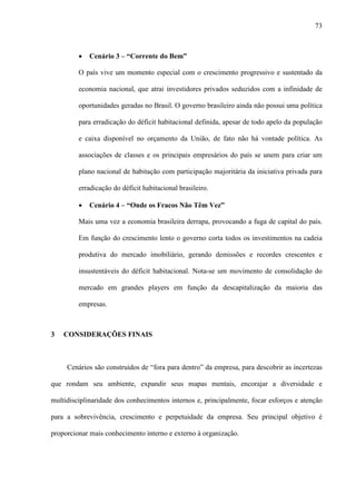 73



         ·   Cenário 3 – “Corrente do Bem”

         O país vive um momento especial com o crescimento progressivo e sustentado da

         economia nacional, que atrai investidores privados seduzidos com a infinidade de

         oportunidades geradas no Brasil. O governo brasileiro ainda não possui uma política

         para erradicação do déficit habitacional definida, apesar de todo apelo da população

         e caixa disponível no orçamento da União, de fato não há vontade política. As

         associações de classes e os principais empresários do país se unem para criar um

         plano nacional de habitação com participação majoritária da iniciativa privada para

         erradicação do déficit habitacional brasileiro.

         ·   Cenário 4 – “Onde os Fracos Não Têm Vez”

         Mais uma vez a economia brasileira derrapa, provocando a fuga de capital do país.

         Em função do crescimento lento o governo corta todos os investimentos na cadeia

         produtiva do mercado imobiliário, gerando demissões e recordes crescentes e

         insustentáveis do déficit habitacional. Nota-se um movimento de consolidação do

         mercado em grandes players em função da descapitalização da maioria das

         empresas.



3   CONSIDERAÇÕES FINAIS



     Cenários são construídos de “fora para dentro” da empresa, para descobrir as incertezas

que rondam seu ambiente, expandir seus mapas mentais, encorajar a diversidade e

multidisciplinaridade dos conhecimentos internos e, principalmente, focar esforços e atenção

para a sobrevivência, crescimento e perpetuidade da empresa. Seu principal objetivo é

proporcionar mais conhecimento interno e externo à organização.
 