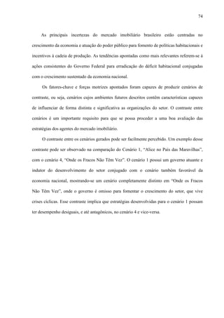 74



    As principais incertezas do mercado imobiliário brasileiro estão centradas no

crescimento da economia e atuação do poder público para fomento de políticas habitacionais e

incentivos à cadeia de produção. As tendências apontadas como mais relevantes referem-se à

ações consistentes do Governo Federal para erradicação do déficit habitacional conjugadas

com o crescimento sustentado da economia nacional.

     Os fatores-chave e forças motrizes apontados foram capazes de produzir cenários de

contraste, ou seja, cenários cujos ambientes futuros descritos contêm características capazes

de influenciar de forma distinta e significativa as organizações do setor. O contraste entre

cenários é um importante requisito para que se possa proceder a uma boa avaliação das

estratégias dos agentes do mercado imobiliário.

     O contraste entre os cenários gerados pode ser facilmente percebido. Um exemplo desse

contraste pode ser observado na comparação do Cenário 1, “Alice no País das Maravilhas”,

com o cenário 4, “Onde os Fracos Não Têm Vez”. O cenário 1 possui um governo atuante e

indutor do desenvolvimento do setor conjugado com o cenário também favorável da

economia nacional, mostrando-se um cenário completamente distinto em “Onde os Fracos

Não Têm Vez”, onde o governo é omisso para fomentar o crescimento do setor, que vive

crises cíclicas. Esse contraste implica que estratégias desenvolvidas para o cenário 1 possam

ter desempenho desiguais, e até antagônicos, no cenário 4 e vice-versa.
 