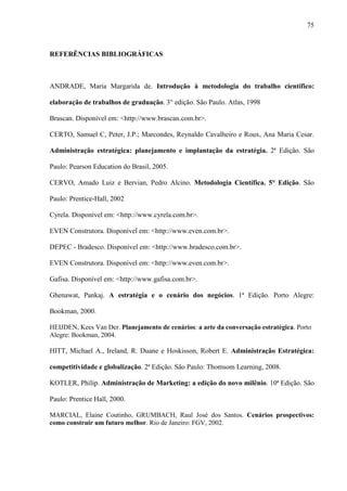 75



REFERÊNCIAS BIBLIOGRÁFICAS



ANDRADE, Maria Margarida de. Introdução à metodologia do trabalho científico:

elaboração de trabalhos de graduação. 3° edição. São Paulo. Atlas, 1998

Brascan. Disponível em: <http://www.brascan.com.br>.

CERTO, Samuel C, Peter, J.P.; Marcondes, Reynaldo Cavalheiro e Roux, Ana Maria Cesar.

Administração estratégica: planejamento e implantação da estratégia. 2ª Edição. São

Paulo: Pearson Education do Brasil, 2005.

CERVO, Amado Luiz e Bervian, Pedro Alcino. Metodologia Científica. 5° Edição. São

Paulo: Prentice-Hall, 2002

Cyrela. Disponível em: <http://www.cyrela.com.br>.

EVEN Construtora. Disponível em: <http://www.even.com.br>.

DEPEC - Bradesco. Disponível em: <http://www.bradesco.com.br>.

EVEN Construtora. Disponível em: <http://www.even.com.br>.

Gafisa. Disponível em: <http://www.gafisa.com.br>.

Ghenawat, Pankaj. A estratégia e o cenário dos negócios. 1ª Edição. Porto Alegre:

Bookman, 2000.

HEIJDEN, Kees Van Der. Planejamento de cenários: a arte da conversação estratégica. Porto
Alegre: Bookman, 2004.

HITT, Michael A., Ireland, R. Duane e Hoskisson, Robert E. Administração Estratégica:

competitividade e globalização. 2ª Edição. São Paulo: Thomsom Learning, 2008.

KOTLER, Philip. Administração de Marketing: a edição do novo milênio. 10ª Edição. São

Paulo: Prentice Hall, 2000.

MARCIAL, Elaine Coutinho, GRUMBACH, Raul José dos Santos. Cenários prospectivos:
como construir um futuro melhor. Rio de Janeiro: FGV, 2002.
 