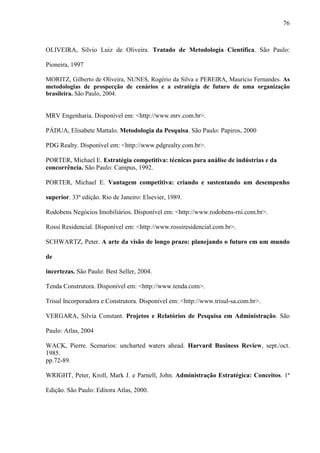 76



OLIVEIRA, Silvio Luiz de Oliveira. Tratado de Metodologia Científica. São Paulo:

Pioneira, 1997

MORITZ, Gilberto de Oliveira, NUNES, Rogério da Silva e PEREIRA, Mauricio Fernandes. As
metodologias de prospecção de cenários e a estratégia de futuro de uma organização
brasileira. São Paulo, 2004.


MRV Engenharia. Disponível em: <http://www.mrv.com.br>.

PÁDUA, Elisabete Mattalo. Metodologia da Pesquisa. São Paulo: Papiros, 2000

PDG Realty. Disponível em: <http://www.pdgrealty.com.br>.

PORTER, Michael E. Estratégia competitiva: técnicas para análise de indústrias e da
concorrência. São Paulo: Campus, 1992.

PORTER, Michael E. Vantagem competitiva: criando e sustentando um desempenho

superior. 33ª edição. Rio de Janeiro: Elsevier, 1989.

Rodobens Negócios Imobiliários. Disponível em: <http://www.rodobens-rni.com.br>.

Rossi Residencial. Disponível em: <http://www.rossiresidencial.com.br>.

SCHWARTZ, Peter. A arte da visão de longo prazo: planejando o futuro em um mundo

de

incertezas. São Paulo: Best Seller, 2004.

Tenda Construtora. Disponível em: <http://www.tenda.com>.

Trisul Incorporadora e Construtora. Disponível em: <http://www.trisul-sa.com.br>.

VERGARA, Silvia Constant. Projetos e Relatórios de Pesquisa em Administração. São

Paulo: Atlas, 2004

WACK, Pierre. Scenarios: uncharted waters ahead. Harvard Business Review, sept./oct.
1985.
pp.72-89.

WRIGHT, Peter, Kroll, Mark J. e Parnell, John. Administração Estratégica: Conceitos. 1ª

Edição. São Paulo: Editora Atlas, 2000.
 