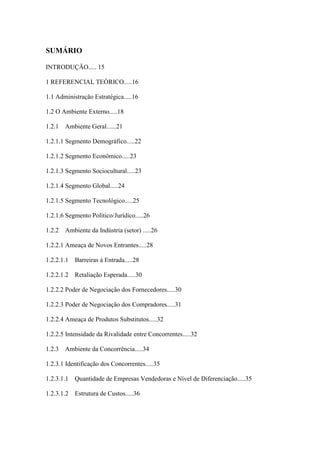 9



SUMÁRIO

INTRODUÇÃO..... 15

1 REFERENCIAL TEÓRICO.....16

1.1 Administração Estratégica.....16

1.2 O Ambiente Externo.....18

1.2.1   Ambiente Geral......21

1.2.1.1 Segmento Demográfico.....22

1.2.1.2 Segmento Econômico.....23

1.2.1.3 Segmento Sociocultural.....23

1.2.1.4 Segmento Global.....24

1.2.1.5 Segmento Tecnológico.....25

1.2.1.6 Segmento Político/Jurídico.....26

1.2.2   Ambiente da Indústria (setor) .....26

1.2.2.1 Ameaça de Novos Entrantes.....28

1.2.2.1.1   Barreiras à Entrada.....28

1.2.2.1.2   Retaliação Esperada.....30

1.2.2.2 Poder de Negociação dos Fornecedores.....30

1.2.2.3 Poder de Negociação dos Compradores.....31

1.2.2.4 Ameaça de Produtos Substitutos.....32

1.2.2.5 Intensidade da Rivalidade entre Concorrentes.....32

1.2.3   Ambiente da Concorrência.....34

1.2.3.1 Identificação dos Concorrentes.....35

1.2.3.1.1   Quantidade de Empresas Vendedoras e Nível de Diferenciação.....35

1.2.3.1.2   Estrutura de Custos.....36
 