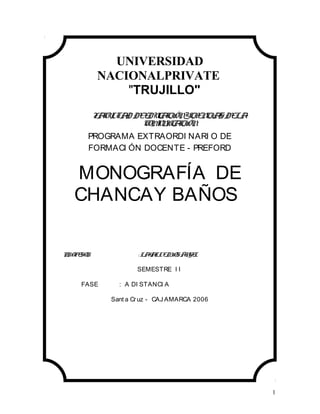 1
UNIVERSIDAD
NACIONALPRIVATE
TRUJILLO
FACULTAD DEEDUCACIÓNYCIENCIASDELA
COMUNICACIÓN
PROGRAMA EXTRAORDI NARI O DE
FORMACI ÓN DOCENTE - PREFORD
MONOGRAFÍA DE
CHANCAY BAÑOS
PROFESOR : LAVALLEDIOSÁNGEL
SEMESTRE I I
FASE : A DI STANCI A
Sant a Cruz - CAJ AMARCA 2006
 