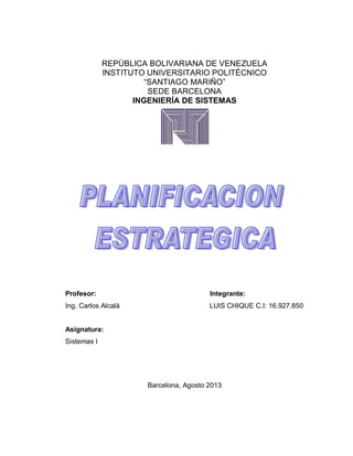 REPÚBLICA BOLIVARIANA DE VENEZUELA
INSTITUTO UNIVERSITARIO POLITÉCNICO
“SANTIAGO MARIÑO”
SEDE BARCELONA
INGENIERÍA DE SISTEMAS
Profesor: Integrante:
Ing. Carlos Alcalá LUIS CHIQUE C.I: 16.927.850
Asignatura:
Sistemas I
Barcelona, Agosto 2013
 