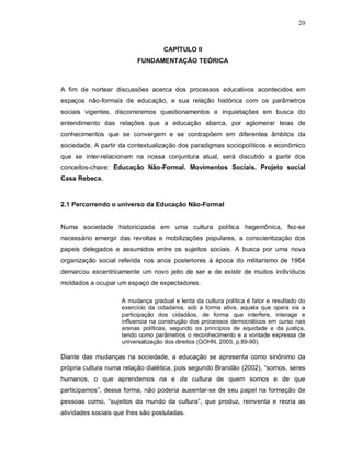 20



                                    CAPÍTULO II
                          FUNDAMENTAÇÃO TEÓRICA



A fim de nortear discussões acerca dos processos educativos acontecidos em
espaços não-formais de educação, e sua relação histórica com os parâmetros
sociais vigentes, discorreremos questionamentos e inquietações em busca do
entendimento das relações que a educação abarca, por aglomerar teias de
conhecimentos que se convergem e se contrapõem em diferentes âmbitos da
sociedade. A partir da contextualização dos paradigmas sociopolíticos e econômico
que se inter-relacionam na nossa conjuntura atual, será discutido a partir dos
conceitos-chave: Educação Não-Formal. Movimentos Sociais. Projeto social
Casa Rebeca.



2.1 Percorrendo o universo da Educação Não-Formal


Numa sociedade historicizada em uma cultura política hegemônica, fez-se
necessário emergir das revoltas e mobilizações populares, a conscientização dos
papeis delegados e assumidos entre os sujeitos sociais. A busca por uma nova
organização social referida nos anos posteriores à época do militarismo de 1964
demarcou excentricamente um novo jeito de ser e de existir de muitos indivíduos
moldados a ocupar um espaço de expectadores.

                     A mudança gradual e lenta da cultura política é fator e resultado do
                     exercício da cidadania, sob a forma ativa, aquela que opera via a
                     participação dos cidadãos, de forma que interfere, interage e
                     influencia na construção dos processos democráticos em curso nas
                     arenas políticas, segundo os princípios de equidade e da justiça,
                     tendo como parâmetros o reconhecimento e a vontade expressa de
                     universalização dos direitos (GOHN, 2005, p.89-90).

Diante das mudanças na sociedade, a educação se apresenta como sinônimo da
própria cultura numa relação dialética, pois segundo Brandão (2002), “somos, seres
humanos, o que aprendemos na e da cultura de quem somos e de que
participamos”, dessa forma, não poderia ausentar-se de seu papel na formação de
pessoas como, “sujeitos do mundo da cultura”, que produz, reinventa e recria as
atividades sociais que lhes são postuladas.
 