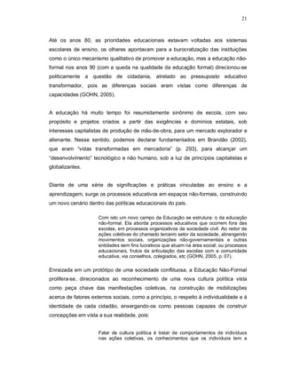 21



Até os anos 80, as prioridades educacionais estavam voltadas aos sistemas
escolares de ensino, os olhares apontavam para a burocratização das instituições
como o único mecanismo qualitativo de promover a educação, mas a educação não-
formal nos anos 90 (com a queda na qualidade da educação formal) direcionou-se
politicamente a questão de cidadania, atrelado ao pressuposto educativo
transformador, pois as diferenças sociais eram vistas como diferenças de
capacidades (GOHN, 2005).


A educação há muito tempo foi resumidamente sinônimo de escola, com seu
propósito e projetos criados a partir das exigências e domínios estatais, sob
interesses capitalistas de produção de mão-de-obra, para um mercado explorador e
alienante. Nesse sentido, podemos declarar fundamentados em Brandão (2002),
que eram “vidas transformadas em mercadoria” (p. 293), para alcançar um
“desenvolvimento” tecnológico e não humano, sob a luz de princípios capitalistas e
globalizantes.


Diante de uma série de significações e práticas vinculadas ao ensino e a
aprendizagem, surge os processos educativos em espaços não-formais, construindo
um novo cenário dentro das políticas educacionais do país.

                     Com isto um novo campo da Educação se estrutura: o da educação
                     não-formal. Ela aborda processos educativos que ocorrem fora das
                     escolas, em processos organizativos da sociedade civil. Ao redor de
                     ações coletivas do chamado terceiro setor da sociedade, abrangendo
                     movimentos sociais, organizações não-governamentais e outras
                     entidades sem fins lucrativos que atuam na área social; ou processos
                     educacionais, frutos da articulação das escolas com a comunidade
                     educativa, via conselhos, colegiados, etc (GOHN, 2005, p. 07).

Enraizada em um protótipo de uma sociedade conflituosa, a Educação Não-Formal
prolifera-se, direcionados ao reconhecimento de uma nova cultura política vista
como peça chave das manifestações coletivas, na construção de mobilizações
acerca de fatores externos sociais, como a princípio, o respeito à individualidade e à
identidade de cada cidadão, enxergando-os como pessoas capazes de construir
concepções em vista a sua realidade, pois:


                     Falar de cultura política é tratar de comportamentos de indivíduos
                     nas ações coletivas, os conhecimentos que os indivíduos tem a
 