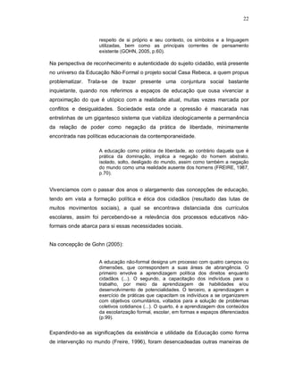 22



                    respeito de si próprio e seu contexto, os símbolos e a linguagem
                    utilizadas, bem como as principais correntes de pensamento
                    existente (GOHN, 2005, p.60).

Na perspectiva de reconhecimento e autenticidade do sujeito cidadão, está presente
no universo da Educação Não-Formal o projeto social Casa Rebeca, a quem propus
problematizar. Trata-se de trazer presente uma conjuntura social bastante
inquietante, quando nos referimos a espaços de educação que ousa vivenciar a
aproximação do que é utópico com a realidade atual, muitas vezes marcada por
conflitos e desigualdades. Sociedade esta onde a opressão é mascarada nas
entrelinhas de um gigantesco sistema que viabiliza ideologicamente a permanência
da relação de poder como negação da prática de liberdade, minimamente
encontrada nas políticas educacionais da contemporaneidade.

                    A educação como prática de liberdade, ao contrário daquela que é
                    prática da dominação, implica a negação do homem abstrato,
                    isolado, solto, desligado do mundo, assim como também a negação
                    do mundo como uma realidade ausente dos homens (FREIRE, 1987,
                    p.70).


Vivenciamos com o passar dos anos o alargamento das concepções de educação,
tendo em vista a formação política e ética dos cidadãos (resultado das lutas de
muitos movimentos sociais), a qual se encontrava distanciada dos currículos
escolares, assim foi percebendo-se a relevância dos processos educativos não-
formais onde abarca para si essas necessidades sociais.


Na concepção de Gohn (2005):


                    A educação não-formal designa um processo com quatro campos ou
                    dimensões, que correspondem a suas áreas de abrangência. O
                    primeiro envolve a aprendizagem política dos direitos enquanto
                    cidadãos (...). O segundo, a capacitação dos indivíduos para o
                    trabalho, por meio da aprendizagem de habilidades e/ou
                    desenvolvimento de potencialidades. O terceiro, a aprendizagem e
                    exercício de práticas que capacitam os indivíduos a se organizarem
                    com objetivos comunitários, voltados para a solução de problemas
                    coletivos cotidianos (...). O quarto, é a aprendizagem dos conteúdos
                    da escolarização formal, escolar, em formas e espaços diferenciados
                    (p.99).


Expandindo-se as significações da existência e utilidade da Educação como forma
de intervenção no mundo (Freire, 1996), foram desencadeadas outras maneiras de
 