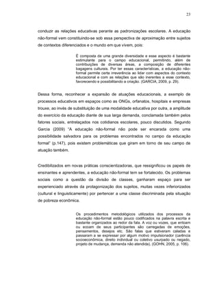 23



conduzir as relações educativas perante as padronizações escolares. A educação
não-formal vem constituindo-se sob essa perspectiva de aproximação entre sujeitos
de contextos diferenciados e o mundo em que vivem, pois:

                    É composta de uma grande diversidade e esse aspecto é bastante
                    estimulante para o campo educacional, permitindo, além de
                    contribuições de diversas áreas, a composição de diferentes
                    bagagens culturais. Por ter essas características, a educação não-
                    formal permite certa irreverência ao lidar com aspectos do contexto
                    educacional e com as relações que são inerentes a esse contexto,
                    favorecendo e possibilitando a criação. (GARCIA, 2009, p. 29).


Dessa forma, reconhecer a expansão de atuações educacionais, a exemplo de
processos educativos em espaços como as ONGs, orfanatos, hospitais e empresas
trouxe, ao invés de substituição de uma modalidade educativa por outra, a amplitude
do exercício da educação diante de sua larga demanda, conclamada também pelos
fatores sociais, entrelaçados nos cotidianos escolares, pouco discutidos. Segundo
Garcia (2009) “A educação não-formal não pode ser encarada como uma
possibilidade salvadora para os problemas encontrados no campo da educação
formal” (p.147), pois existem problemáticas que giram em torno de seu campo de
atuação também.


Credibilizados em novas práticas conscientizadoras, que ressignificou os papeis de
ensinantes e aprendentes, a educação não-formal tem se fortalecido. Os problemas
sociais como a questão da divisão de classes, ganharam espaço para ser
experienciado através da protagonização dos sujeitos, muitas vezes inferiorizados
(cultural e linguisticamente) por pertencer a uma classe discriminada pela situação
de pobreza econômica.


                    Os procedimentos metodológicos utilizados dos processos da
                    educação não-formal estão pouco codificados na palavra escrita e
                    bastante organizados ao redor da fala. A voz ou vozes, que entoam
                    ou ecoam de seus participantes são carregadas de emoções,
                    pensamentos, desejos etc. São falas que estiveram caladas e
                    passaram a se expressar por algum motivo impulsionador (carência
                    socioeconômica, direito individual ou coletivo usurpado ou negado,
                    projeto de mudança, demanda não atendida), (GOHN, 2005, p. 106).
 