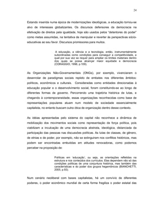 24



Estando inserida numa época de modernizações ideológicas, a educação tornou-se
alvo de interesses globalizantes. Os discursos defensores da democracia na
efetivação de direitos pela igualdade, hoje são usados pelos “detentores do poder”
como metas assumidas, na tentativa de manipular e reverter às perspectivas sócio-
educativas ao seu favor. Discursos promissores para muitos.


                     A educação, a ciência e a tecnologia, então, instrumentalmente
                    subordinadas como condições para conseguir a competitividade, a
                    qual por sua vez se requer para ampliar os limites materiais dentro
                    dos quais se possa alcançar maior equidade e democracia
                    (CORAGGIO, 1996, p.109).


As Organizações Não-Governamentais (ONGs), por exemplo, vivenciaram o
desenrolar de paradigmas sociais repleto de embates nos diferentes âmbitos:
políticos, econômicos e culturais.   Consideradas como entidades direcionadas à
educação popular e o desenvolvimento social, foram constituindo-se ao longo de
diferentes formas de governo. Percorrendo uma trajetória histórica de lutas, e
chegando à contemporaneidade, essas organizações reconhecidas como base de
representações populares atuam num modelo de sociedade essencialmente
capitalista, no entanto buscam outra ótica de organização dentro desse contexto.


As idéias apresentadas pelo sistema do capital não reconhece a dinâmica de
mobilização dos movimentos sociais como representação de força política, pois
viabilizam a inculcação de uma democracia abstrata, ideológica, distanciada da
participação das pessoas nas discussões políticas. As lutas de classes, de gênero,
de etnias e de poder, por exemplo, não se extinguiram nos conflitos históricos, mas
podem ser encontradas embutidas em atitudes renovadoras, como podemos
perceber na proposição de:


                    Políticas em ‘educação’, ou seja, as orientações refletidas na
                    estrutura e nos conteúdos dos currículos. Elas dependem não só das
                    condições políticas de uma conjuntura histórica, mas também das
                    características e do poder dos grupos hegemônicos (BIANCHETTI,
                    2005, p.93).


Num cenário neoliberal com bases capitalistas, há um convívio de diferentes
poderes, o poder econômico mundial de certa forma fragiliza o poder estatal das
 
