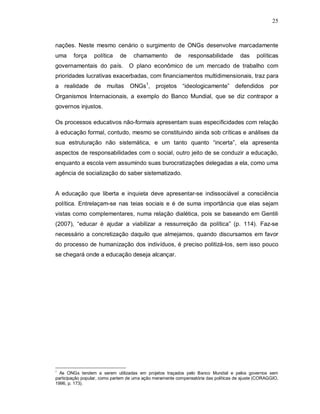 25



nações. Neste mesmo cenário o surgimento de ONGs desenvolve marcadamente
uma     força     política    de    chamamento         de     responsabilidade        das    políticas
governamentais do país.            O plano econômico de um mercado de trabalho com
prioridades lucrativas exacerbadas, com financiamentos multidimensionais, traz para
a realidade de muitas              ONGs1, projetos “ideologicamente” defendidos                     por
Organismos Internacionais, a exemplo do Banco Mundial, que se diz contrapor a
governos injustos.

Os processos educativos não-formais apresentam suas especificidades com relação
à educação formal, contudo, mesmo se constituindo ainda sob críticas e análises da
sua estruturação não sistemática, e um tanto quanto “incerta”, ela apresenta
aspectos de responsabilidades com o social, outro jeito de se conduzir a educação,
enquanto a escola vem assumindo suas burocratizações delegadas a ela, como uma
agência de socialização do saber sistematizado.


A educação que liberta e inquieta deve apresentar-se indissociável a consciência
política. Entrelaçam-se nas teias sociais e é de suma importância que elas sejam
vistas como complementares, numa relação dialética, pois se baseando em Gentili
(2007), “educar é ajudar a viabilizar a ressurreição da política” (p. 114). Faz-se
necessário a concretização daquilo que almejamos, quando discursamos em favor
do processo de humanização dos indivíduos, é preciso politizá-los, sem isso pouco
se chegará onde a educação deseja alcançar.




1
  As ONGs tendem a serem utilizadas em projetos traçados pelo Banco Mundial e pelos governos sem
participação popular, como partem de uma ação meramente compensatória das políticas de ajuste (CORAGGIO,
1996, p. 173).
 