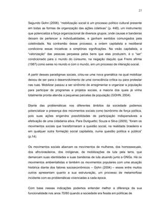 27



Segundo Gohn (2008), “mobilização social é um processo político cultural presente
em todas as formas de organização das ações coletivas” (p. 448), um instrumento
que potencializa a força organizacional de diversos grupos, onde causas e bandeiras
deixam de pertencer a individualidades, e ganham sentidos comungados pela
coletividade. Na contramão desse processo, a ordem capitalista e neoliberal
condiciona essas iniciativas a simplórias significações. Na visão capitalista, a
“valorização” das pessoas perpassa pelos bens que elas produzem, é o “ser”
condicionado para o mundo do consumo, na negação daquilo que Freire afirma
(1987) como seres no mundo e com o mundo, em um processo de interação social.


A partir desses paradigmas sociais, criou-se uma nova gramática na qual mobilizar
deixou de ser para o desenvolvimento de uma consciência crítica ou para protestar
nas ruas. Mobilizar passou a ser sinônimo de arregimentar e organizar a população
para participar de programas e projetos sociais, a maioria dos quais já vinha
totalmente pronta atendia a pequenas parcelas da população (GOHN, 2004).


Diante das problemáticas nos diferentes âmbitos            da sociedade podemos
potencializar a presença dos movimentos sociais como bsinônimo de força política,
pois suas ações engendra possibilidades de participação indispensáveis a
efetivação de uma cidadania ativa. Para Duriguetto; Souza e Silva (2009), “foram os
movimentos sociais que transformaram a questão social, na realidade brasileira e
em qualquer outra formação social capitalista, numa questão política e pública”
(p.14).


Os movimentos sociais abarcam os movimentos de mulheres, dos homossexuais,
dos afro-brasileiros, dos indígenas, de mobilizações de luta pela terra, que
demarcam suas identidades e suas bandeiras de luta atuando junto a ONGs. Há os
movimentos ambientalistas e também os movimentos populares com uma atuação
histórica diante dos fatores socioeconômicos – Gohn (2004) – esses entre muitos
outros apresentam quanto a sua estruturação, um processo de metamorfose
incidente com as problemáticas vivenciadas a cada época.


Com base nessas indicações podemos entender melhor a diferença da sua
funcionalidade nos anos 70/80 quando a sociedade era fixada em políticas de
 