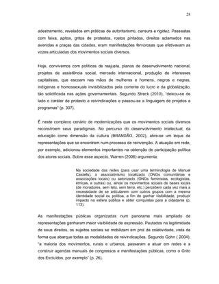 28



adestramento, revelados em práticas de autoritarismo, censura e rigidez. Passeatas
com faixa, apitos, gritos de protestos, rostos pintados, direitos aclamados nas
avenidas e praças das cidades, eram manifestações fervorosas que efetivavam as
vozes articuladas dos movimentos sociais diversos.


Hoje, convivemos com políticas de reajuste, planos de desenvolvimento nacional,
projetos de assistência social, mercado internacional, produção de interesses
capitalistas, que escoam nas mãos de mulheres e homens, negros e negras,
indígenas e homossexuais invisibilizados pela corrente do lucro e da globalização,
tão solidificada nas ações governamentais. Segundo Streck (2010), “deixou-se de
lado o caráter de protesto e reivindicações e passou-se a linguagem de projetos e
programas” (p. 307).


É neste complexo cenário de modernizações que os movimentos sociais diversos
reconstroem seus paradigmas. No percurso do desenvolvimento intelectual, da
educação como dimensão da cultura (BRANDÃO, 2002), abre-se um leque de
representações que se encontram num processo de reinvenção. A atuação em rede,
por exemplo, adicionou elementos importantes na obtenção de participação política
dos atores sociais. Sobre esse aspecto, Warren (2006) argumenta:


                       Na sociedade das redes (para usar uma terminologia de Manuel
                       Castells), o associativismo localizado (ONGs comunitárias e
                       associações locais) ou setorizado (ONGs feministas, ecologistas,
                       étnicas, e outras) ou, ainda os movimentos sociais de bases locais
                       (de moradores, sem teto, sem terra, etc.) percebem cada vez mais a
                       necessidade de se articularem com outros grupos com a mesma
                       identidade social ou política, a fim de ganhar visibilidade, produzir
                       impacto na esfera pública e obter conquistas para a cidadania (p.
                       113).


As manifestações públicas organizadas num panorama mais ampliado de
representações ganharam maior visibilidade de expressão. Pautados na legitimidade
de seus direitos, os sujeitos sociais se mobilizam em prol da coletividade, vista de
forma que abarque todas as modalidades de reivindicações. Segundo Gohn ( 2004),
“a maioria dos movimentos, rurais e urbanos, passaram a atuar em redes e a
construir agendas manuais de congressos e manifestações públicas, como o Grito
dos Excluídos, por exemplo” (p. 26).
 