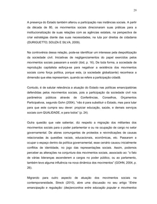 29



A presença do Estado também alterou a participação nas instâncias sociais. A partir
da década de 80, os movimentos sociais direcionaram suas práticas para a
institucionalização de suas relações com as agências estatais, na perspectiva de
criar estratégias diante das suas necessidades, na luta por direitos de cidadania
(DURIGUETTO; SOUZA E SILVA, 2009).


Na controvérsia dessa relação, pode-se identificar um interesse pela despolitização
da sociedade civil. Iniciativas de negligenciamentos do papel exercidos pelos
movimentos sociais passaram a existir (ibid, p. 16). De toda forma, a sociedade de
reprodução capitalista esforça-se para negativar a existência dos movimentos
sociais como força política, porque esta, (a sociedade globalizante) reconhece a
dimensão que eles representam, quando se refere a participação cidadã.


Contudo, é de salutar relevância a atuação do Estado nas políticas emancipatórias
defendidas pelos movimentos sociais, pois a participação da sociedade civil nos
parâmetros     públicos     através   de   Conferências,   Conselhos,   Orçamentos
Participativos, segundo Gohn (2004), “não é para substituir o Estado, mas para lutar
para que este cumpra seu dever: propiciar educação, saúde, e demais serviços
sociais com QUALIDADE, e para todos” (p. 24).


Outra questão que vale salientar, diz respeito a migração dos militantes dos
movimentos sociais para o poder parlamentar e ou na ocupação de cargo no setor
governamental. De atores comungantes de protestos e reivindicações de causas
relacionadas às questões raciais, educacionais, econômicas, etc. Passaram a
ocupar o espaço dentro da política governamental, esse cenário causou inicialmente
conflitos de identidade, no jogo das representações sociais. Assim, podemos
perceber as alterações na conjuntura dos movimentos sociais, associado ao: “o fato
de várias lideranças ascenderem a cargos no poder público, ou ao parlamento,
também teve alguma influência na nova dinâmica dos movimentos” (GOHN, 2004, p.
26).


Migrando     para   outro   aspecto   de   atuação   dos   movimentos    sociais   na
contemporaneidade, Streck (2010), abre uma discussão no seu artigo “Entre
emancipação e regulação: (des)encontros entre educação popular e movimentos
 