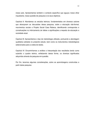 12



nosso país. Apresentamos também o contexto específico que aguçou nosso olhar
inquietante, nossa questão de pesquisa e os seus objetivos.


Capítulo II: Abordamos os estudos teóricos, fundamentados em diversos autores
que alicerçaram as discussões dessa pesquisa, sobre a educação não-formal,
movimentos sociais e Projeto Social Casa Rebeca, identificando contrapontos e
conceituações no imbricamento de idéias e significações a respeito da educação e
sociedade atual.


Capítulo III: Apresentamos o tipo de metodologia utilizada, pontuando a abordagem
qualitativa adotada no presente estudo, bem como os instrumentos metodológicos
selecionados para a coleta de dados.


Capítulo IV: Encaminhamos a análise e interpretação dos resultados tendo como
subsídio o quadro teórico, enfatizando dessa forma, os diversos significados
adquiridos através da pesquisa em questão.


Por fim, tecemos algumas considerações, sobre as aprendizagens construídas a
partir desta pesquisa.
 