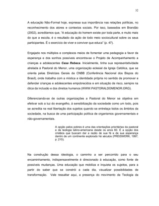 32



A educação Não-Formal hoje, expressa sua importância nas relações políticas, no
reconhecimento dos atores e contextos sociais. Por isso, baseados em Brandão
(2002), acreditamos que, “A educação do homem existe por toda parte, e muito mais
do que a escola, é o resultado da ação de todo meio sociocultural sobre os seus
participantes. É o exercício de viver e conviver que educa” (p. 47).


Engajado nos múltiplos e complexos meios de fomentar uma pedagogia a favor da
esperança e dos sonhos possíveis encontra-se o Projeto de Acompanhamento a
crianças e adolescentes Casa Rebeca. Inicialmente, tinha sua representatividade
atrelada à Pastoral do Menor, uma organização eclesial da Igreja Católica, que se
orienta pelas Diretrizes Gerais da CNBB (Conferência Nacional dos Bispos do
Brasil), onde trabalha com a mística e identidade própria no sentido de promover e
defender crianças e adolescentes empobrecidos e em situação de risco, sempre na
ótica da inclusão e dos direitos humanos (WWW.PASTORALDOMENOR.ORG).


Diferenciando-se de outras organizações a Pastoral do Menor se objetiva em
efetivar sob a luz do evangelho, à sensibilização da sociedade como um todo, pois
se acredita na real libertação dos sujeitos quando se entrelaça todos os âmbitos da
sociedade, na busca de uma participação política de organismos governamentais e
não-governamentais.

                      A opção pelos pobres é uma das orientações prioritárias da pastoral
                      e da teologia latino-americana desde os anos 60. É a opção dos
                      cristãos que buscam dar a razão de sua fé e de sua esperança
                      dentro de um continente explorado há séculos (PREISWERK, 1997,
                      p. 215).




Na construção dessa ideologia, o caminho a ser percorrido para o seu
encaminhamento, indispensavelmente é direcionado à educação, como fonte de
possíveis mudanças. Uma educação que mobiliza e inquieta os sujeitos, para a
partir do saber que se constrói a cada dia, visualizar possibilidades de
transformação.    Vale ressaltar aqui, a presença do movimento da Teologia da
 