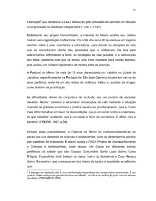 33



Libertação2 que demarcou a luta e defesa do grito articulado do oprimido em direção
a um processo de libertação integral (BOFF, 2001, p.141).

Mobilizando seu projeto transformador, a Pastoral do Menor acolhia seu público
mesmo sem organização institucional. Por volta dos anos 90 reuniam-se em lugares
abertos: mães e pais, voluntários e educadores, para discutir as situações de vida
que se encontravam diante das opressões que o norteavam. Na luta pela
sobrevivência enfrentaram a fome, as condições de vida precária, e a desnutrição
dos filhos, problema este que se tornou uma triste realidade para muitas famílias,
pois causou um número significativo de mortes entre as crianças.

A Pastoral do Menor há mais de 19 anos desencadeia um trabalho na cidade de
Jacobina, especificamente na Paróquia de São José Operário situada em bairros de
zona periférica, onde há um alto índice de violência, tráfico e usuários de drogas,
como também de prostituição.


As dificuldades diante da conjuntura de exclusão era um cenário de enormes
desafios. Mediar, construir e reconstruir concepções de vida mediante a situação
oprimida de pobreza econômica e política revelou-se prioritariamente, pois é “muito
mais difícil trabalhar em favor da desocultação, que é um nadar contra a correnteza,
do que trabalhar ocultando, que é um nadar a favor da correnteza. É difícil, mas é
possível” (FREIRE, 1997, p.98).


Incitada pelas possibilidades, a Pastoral do Menor foi institucionalizando-se ao
passo que sua demanda de crianças e adolescentes, junto ao desempenho positivo
dos trabalhos, foi crescendo. E assim, surgiu o PACA (Projeto de Acompanhamento
a Crianças e Adolescentes), onde abarca três Casas em diferentes bairros
periféricos da cidade que são: Espaço Comunitário Santa Luzia (bairro Caixa
D’água), Fazendinha José Josivan de Jesus (bairro da Boiadeira) e Casa Rebeca
(bairro Bananeira), que comungavam dos ideais de justiça e igualdade acreditando
que:
2
 A teologia da libertação não é uma manifestação espontânea das massas latino-americanas. É um
produto intelectual que vai ganhando forma na reflexão, na luta e na meditação junto com os setores
populares. (PREISWERK,1997)
 