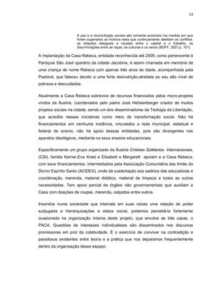 34




                    A paz e a reconciliação sociais são somente possíveis ma medida em que
                    forem superados os motivos reais que continuamente destilam os conflitos:
                    as relações desiguais e injustas entre o capital e o trabalho, as
                    discriminações entre as raças, as culturas e os sexos (BOFF, 2001,p. 101).

A implantação da Casa Rebeca, entidade reconhecida até 2009, como pertencente à
Paróquia São José operário da cidade Jacobina, é assim chamada em memória de
uma criança de nome Rebeca com apenas três anos de idade, acompanhada pela
Pastoral, que faleceu devido a uma forte desnutrição,atrelada ao seu alto nível de
pobreza e descuidados.

Atualmente a Casa Rebeca sobrevive de recursos financiados pelos micro-projetos
vindos da Áustria, coordenados pelo padre José Heheenberger criador de muitos
projetos sociais na cidade, sendo um dos disseminadores da Teologia da Libertação,
que acredita nessas iniciativas como meio de transformação social. Não há
financiamentos em nenhuma instância, vinculados a rede municipal, estadual e
federal de ensino, não há apoio dessas entidades, pois são divergentes nos
aparatos ideológicos, mediante os seus anseios educacionais.

Especificamente um grupo organizado da Áustria Cristoes Solidarios Internacionais,
(CSI), familia Karner,Eva Kreel e Elisabett e Margarett apoiam a a Casa Rebeca,
com seus financiamentos, intermediados pela Associação Comunitária das Irmãs do
Divino Espírito Santo (ACIDES), onde dá sustentação aos salários das educadoras e
coordenação, merenda, material didático, material de limpeza e todas as outras
necessidades. Tem apoio parcial de órgãos não governamentais que auxiliam a
Casa com doações de roupas, merenda, calçados entre outros.

Inseridos numa sociedade que intercala em suas raízes uma relação de poder
subjugada a hierarquizações e status social, podemos percebê-la fortemente
ocasionada na organização interna deste projeto, que envolve as três casas, o
PACA. Questões de interesses individualistas são disseminados nos discursos
promissores em prol da coletividade. É o exercício de conviver na contradição e
paradoxos existentes entre teoria e a prática que nos deparamos frequentemente
dentro da organização desse espaço.
 