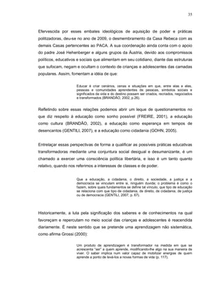 35



Efervescida por esses embates ideológicos de aquisição de poder e práticas
politizadoras, deu-se no ano de 2009, o desmembramento da Casa Rebeca com as
demais Casas pertencentes ao PACA. A sua coordenação ainda conta com o apoio
do padre José Hehenberger e alguns grupos da Áustria, devido aos compromissos
políticos, educativos e sociais que alimentam em seu cotidiano, diante das estruturas
que sufocam, negam e ocultam o contexto de crianças e adolescentes das camadas
populares. Assim, fomentam a idéia de que:

                     Educar é criar cenários, cenas e situações em que, entre elas e eles,
                     pessoas e comunidades aprendentes de pessoas, símbolos sociais e
                     significados da vida e do destino possam ser criados, recriados, negociados
                     e transformados (BRANDÃO, 2002, p.26).


Refletindo sobre essas relações podemos abrir um leque de questionamentos no
que diz respeito à educação como sonho possível (FREIRE, 2001), a educação
como cultura (BRANDÃO, 2002), a educação como esperança em tempos de
desencantos (GENTILI, 2007), e a educação como cidadania (GOHN, 2005).


Entrelaçar essas perspectivas de forma a qualificar as possíveis práticas educativas
transformadoras mediante uma conjuntura social desigual e desumanizante, é um
chamado a exercer uma consciência política libertária, e isso é um tanto quanto
relativo, quando nos referimos a interesses de classes e de poder.


                     Que a educação, a cidadania, o direito, a sociedade, a justiça e a
                     democracia se vinculam entre si, ninguém duvida; o problema é como o
                     fazem, sobre quais fundamentos se define tal vínculo, que tipo de educação
                     se relaciona com que tipo de cidadania, de direito, de cidadania, de justiça
                     ou de democracia (GENTILI, 2007, p. 67).




Historicamente, a luta pela significação dos saberes e de conhecimentos na qual
favoreçam e repercutam no meio social das crianças e adolescentes é reacendida
diariamente. É neste sentido que se pretende uma aprendizagem não sistemática,
como afirma Grossi (2000):

                     Um produto de aprendizagem é transformador na medida em que se
                     acrescenta “ser” a quem aprende, modificando-lhe algo na sua maneira de
                     viver. O saber implica num valor capaz de mobilizar energias de quem
                     aprende a ponto de levá-los a novas formas de vida (p. 117).
 