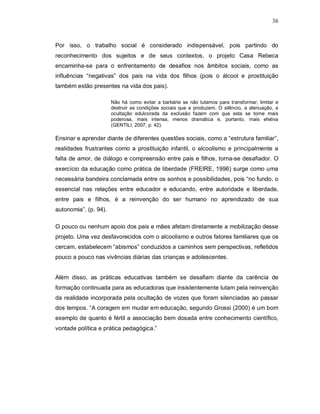 36



Por isso, o trabalho social é considerado indispensável, pois partindo do
reconhecimento dos sujeitos e de seus contextos, o projeto Casa Rebeca
encaminha-se para o enfrentamento de desafios nos âmbitos sociais, como as
influências “negativas” dos pais na vida dos filhos (pois o álcool e prostituição
também estão presentes na vida dos pais).

                       Não há como evitar a barbárie se não lutamos para transformar, limitar e
                       destruir as condições sociais que a produzem. O silêncio, a atenuação, a
                       ocultação edulcorada da exclusão fazem com que esta se torne mais
                       poderosa, mais intensa, menos dramática e, portanto, mais efetiva
                       (GENTILI, 2007, p. 42).

Ensinar e aprender diante de diferentes questões sociais, como a “estrutura familiar”,
realidades frustrantes como a prostituição infantil, o alcoolismo e principalmente a
falta de amor, de diálogo e compreensão entre pais e filhos, torna-se desafiador. O
exercício da educação como prática de liberdade (FREIRE, 1996) surge como uma
necessária bandeira conclamada entre os sonhos e possibilidades, pois “no fundo, o
essencial nas relações entre educador e educando, entre autoridade e liberdade,
entre pais e filhos, é a reinvenção do ser humano no aprendizado de sua
autonomia”. (p. 94).

O pouco ou nenhum apoio dos pais e mães afetam diretamente a mobilização desse
projeto. Uma vez desfavorecidos com o alcoolismo e outros fatores familiares que os
cercam, estabelecem “abismos” conduzidos a caminhos sem perspectivas, refletidos
pouco a pouco nas vivências diárias das crianças e adolescentes.


Além disso, as práticas educativas também se desafiam diante da carência de
formação continuada para as educadoras que insistentemente lutam pela reinvenção
da realidade incorporada pela ocultação de vozes que foram silenciadas ao passar
dos tempos. “A coragem em mudar em educação, segundo Grossi (2000) é um bom
exemplo de quanto é fértil a associação bem dosada entre conhecimento científico,
vontade política e prática pedagógica.”
 