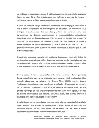 38



de mobilizar as pessoas em direção à prática do exercício de uma cidadania atuante
(agir), ou seja, Fé e Vida entrelaçados nas vivências e crenças de homens ,
mulheres e jovens sofridos e negligenciados em seus direitos.

A partir da sede por justiça e libertação alimentada nesses espaços não-formais é
que a arte se fez presente na minha trajetória de educadora. Em meados de 2005
crianças e adolescentes das camadas populares se tornaram ponte que
aproximavam os      desejos, compromissos        e   responsabilidades   educacionais
assumidas, com as descobertas que viriam a surgir no contato com a arte “na
dimensão da sensibilidade, do perceber o mundo de outra maneira, de refinar a
nossa percepção, os nossos sentimentos” (DUARTE JÚNIOR. In: LINS, 2011, p. 22)
práticas necessárias para qualificar os meios educativos e sociais que a Casa
Rebeca necessitava.


A partir da conjuntura moldada por cotidianos desumanos, como alto índice de
adolescentes sendo alvo de tráfico de drogas, crianças sendo violentadas por pais
ou responsáveis, crianças abandonadas, adolescentes com gravidez precoce, mães
e pais, é que fui chamada a exercer uma prática educativa na Casa Rebeca.



Com o passar do tempo, os desafios arduamente enfrentados foram ganhando
forma e significado para minha existência como humana, cristã e educadora. Hoje
entendo claramente as palavras de Rubem Alves (2000) quando destaca
“professores, há milhares, mas o professor é profissão... Educadores, ao contrário
não é profissão; é vocação. E toda vocação nasce de um grande amor, de uma
grande esperança” (p. 16). Enquanto presença posso fazer minha opção, e ela não
se resume à nomeclatura das palavras, ser um ou outro, mas ao meu olhar sob a
educação. Que tipo de educação quero semear?

A cada história ouvida nas rodas de conversa, cada olhar de carência afetiva, refletia
passo a passo, uma vontade de existenciar-se (FREIRE 2001), de fazer valer sua
dignidade negada, de se sentir gente, de se sentir “luz” em meio a tantas
atrocidades acontecidas na massificante vida que tem, pois :

                      Precisamos acreditar que podemos fazer possíveis os sonhos
                      aparentemente impossíveis desde que vivamos esse existenciar-se ,
 