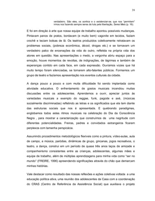 39


                    verdadeiro. São eles, os sonhos e o existenciar-se, que nos “permitem”
                    irmos nos fazendo sempre seres da luta pela libertação, Seres Mais (p. 16).

E foi em direção à arte que nossa equipe de trabalho apontou possíveis mudanças.
Pintavam panos de pratos, bordavam (e muito bem) vagonite em tecidos, faziam
crochê e teciam bolsas de lã. Os teatros produzidos coletivamente retratavam os
problemas sociais, (pobreza econômica, álcool, drogas etc.) e se tornavam um
verdadeiro palco de encenações da vida do outro, refletida na própria vida dos
atores em questão. Nas apresentações o medo, a vergonha abriu espaço para a
emoção, houve momentos de revoltas, de indignações, de lágrimas e também de
esperanças contido em cada face, em cada expressão. Ouvíamos vozes que há
muito tempo foram silenciadas, se tornarem alto-falantes públicos. Formamos um
grupo de teatro e fazíamos apresentação nos eventos culturais da cidade.

A dança pouco a pouco e com muita dificuldade foi sendo implantada como
atividade educativa. O enfrentamento de gostos musicais incendiou muitas
discussões entre os adolescentes. Aprendemos a ouvir, apreciar juntos às
variedades musicais a exemplo do reggae, funk, pagode e axé, (músicas
socialmente discriminadas) refletindo as letras e os significados que ela tem diante
das estruturas sociais que nos é apresentada. E quebrando paradigmas,
englobamos todos estes ritmos musicais na celebração do Dia da Consciência
Negra , para mostrar a caracterização que construímos de               uma negritude com
diferentes potencialidades. Freiras, padres e convidados estrangeiros ficaram
perplexos com tamanha perspicácia.

Assumindo procedimentos metodológicos flexíveis como a pintura, vídeo-aulas, aula
de campo, a música, paródias, dinâmicas de grupo, gincanas, jogos recreativos, o
teatro, a dança, construi em um período de quase três anos laços de amizade e
companheirismo consistentes entre as crianças, adolescentes, algumas mães e
equipe de trabalho, além de múltiplas aprendizagens para minha vida como “ser no
mundo” (FREIRE, 1996) apreendendo significações através do chão que demarcam
minhas histórias.

Vale destacar como resultado das nossas reflexões e ações coletivas voltada a uma
educação política ativa, uma reunião dos adolescentes da Casa com a coordenação
do CRAS (Centro de Referência da Assistência Social) que auxiliava o projeto
 