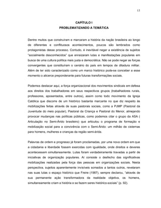13



                                    CAPÍTULO I
                        PROBLEMATIZANDO A TEMÁTICA



Dentre muitos que construíram e marcaram a história da nação brasileira ao longo
de diferentes e conflituosos acontecimentos, poucos são lembrados como
protagonistas desse processo. Contudo, é inevitável negar a existência de sujeitos
“socialmente desconhecidos” que enraizaram lutas e manifestações populares em
busca de uma cultura política mais justa e democrática. Não se pode negar as forças
convergentes que constituíram o cenário do país em tempos de ditadura militar.
Além de ter sido caracterizado como um marco histórico pode-se conceber a esse
momento o alicerce preponderante para futuras transformações sociais.


Podemos destacar aqui, a força organizacional dos movimentos sindicais em defesa
aos direitos dos trabalhadores em seus respectivos grupos (trabalhadores rurais,
professores, aposentados, entre outros), assim como todo movimento da Igreja
Católica que discorre de um histórico bastante marcante no que diz respeito às
mobilizações feitas através de suas pastorais sociais, como a PJMP (Pastoral da
Juventude do meio popular), Pastoral da Criança e Pastoral do Menor, almejando
provocar mudanças nas políticas públicas, como podemos citar o grupo da ASA (
Articulação no Semi-Árido brasileiro) que articulou o programa de formação e
mobilização social para a convivência com o Semi-Árido: um milhão de cisternas
para homens, mulheres e crianças da região semi-árida.


Palavras de ordem e progresso já foram proclamadas, por uma nova ordem em que
a cidadania e liberdade fossem exercidas com igualdade, onde direitos e deveres
acontecessem simultaneamente. Lutas foram verdadeiramente travadas a partir de
iniciativas de organização populares. Aí consiste o desfecho das significativas
mobilizações realizadas pela força das pessoas em organizações sociais. Nesta
perspectiva, sujeitos aparentemente invisíveis somados a tantos outros, revelaram
nas suas lutas o espaço histórico que Freire (1987), sempre declarou, “através de
sua permanente ação transformadora da             realidade objetiva, os        homens,
simultaneamente criam a história e se fazem seres histórico-sociais” (p. 92).
 