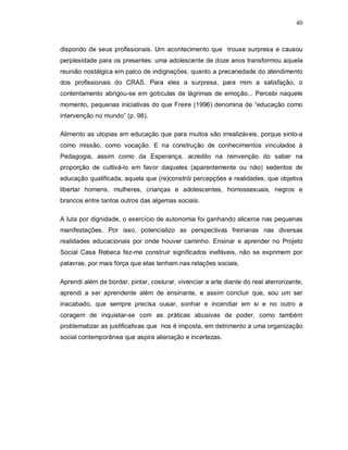 40



dispondo de seus profissionais. Um acontecimento que trouxe surpresa e causou
perplexidade para os presentes: uma adolescente de doze anos transformou aquela
reunião nostálgica em palco de indignações, quanto a precariedade do atendimento
dos profissionais do CRAS. Para eles a surpresa, para mim a satisfação, o
contentamento abrigou-se em gotículas de lágrimas de emoção... Percebi naquele
momento, pequenas iniciativas do que Freire (1996) denomina de “educação como
intervenção no mundo” (p. 98).

Alimento as utopias em educação que para muitos são irrealizáveis, porque sinto-a
como missão, como vocação. E na construção de conhecimentos vinculados à
Pedagogia, assim como da Esperança, acredito na reinvenção do saber na
proporção de cultivá-lo em favor daqueles (aparentemente ou não) sedentos de
educação qualificada, aquela que (re)constrói percepções e realidades, que objetiva
libertar homens, mulheres, crianças e adolescentes, homossexuais, negros e
brancos entre tantos outros das algemas sociais.

A luta por dignidade, o exercício de autonomia foi ganhando alicerce nas pequenas
manifestações. Por isso, potencializo as perspectivas freirianas nas diversas
realidades educacionais por onde houver caminho. Ensinar e aprender no Projeto
Social Casa Rebeca fez-me construir significados inefáveis, não se exprimem por
palavras, por mais força que elas tenham nas relações sociais.

Aprendi além de bordar, pintar, costurar, vivenciar a arte diante do real aterrorizante,
aprendi a ser aprendente além de ensinante, e assim concluir que, sou um ser
inacabado, que sempre precisa ousar, sonhar e incendiar em si e no outro a
coragem de inquietar-se com as práticas abusivas de poder, como também
problematizar as justificativas que nos é imposta, em detrimento a uma organização
social contemporânea que aspira alienação e incertezas.
 