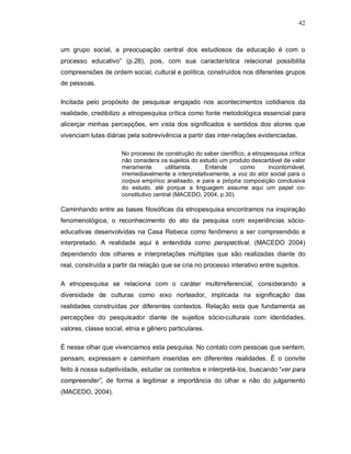 42



um grupo social, a preocupação central dos estudiosos da educação é com o
processo educativo” (p.28), pois, com sua característica relacional possibilita
compreensões de ordem social, cultural e política, construídos nos diferentes grupos
de pessoas.

Incitada pelo propósito de pesquisar engajado nos acontecimentos cotidianos da
realidade, credibilizo a etnopesquisa crítica como fonte metodológica essencial para
alicerçar minhas percepções, em vista dos significados e sentidos dos atores que
vivenciam lutas diárias pela sobrevivência a partir das inter-relações evidenciadas.

                      No processo de construção do saber científico, a etnopesquisa crítica
                      não considera os sujeitos do estudo um produto descartável de valor
                      meramente        utilitarista. Entende      como      incontornável,
                      irremediavelmente e interpretativamente, a voz do ator social para o
                      corpus empírico analisado, e para a própria composição conclusiva
                      do estudo, até porque a linguagem assume aqui um papel co-
                      constitutivo central (MACEDO, 2004, p.30).

Caminhando entre as bases filosóficas da etnopesquisa encontramos na inspiração
fenomenológica, o reconhecimento do ato da pesquisa com experiências sócio-
educativas desenvolvidas na Casa Rebeca como fenômeno a ser compreendido e
interpretado. A realidade aqui é entendida como perspectival, (MACEDO 2004)
dependendo dos olhares e interpretações múltiplas que são realizadas diante do
real, construída a partir da relação que se cria no processo interativo entre sujeitos.

A etnopesquisa se relaciona com o caráter multirreferencial, considerando a
diversidade de culturas como eixo norteador, implicada na significação das
realidades construídas por diferentes contextos. Relação esta que fundamenta as
percepções do pesquisador diante de sujeitos sócio-culturais com identidades,
valores, classe social, etnia e gênero particulares.

É nesse olhar que vivenciamos esta pesquisa. No contato com pessoas que sentem,
pensam, expressam e caminham inseridas em diferentes realidades. É o convite
feito à nossa subjetividade, estudar os contextos e interpretá-los, buscando “ver para
compreender”, de forma a legitimar a importância do olhar e não do julgamento
(MACEDO, 2004).
 