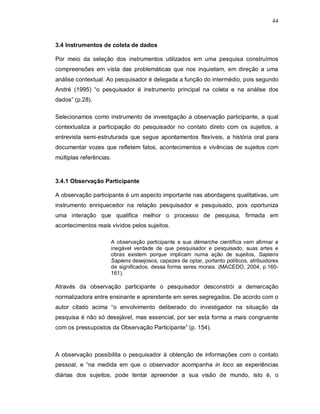 44



3.4 Instrumentos de coleta de dados

Por meio da seleção dos instrumentos utilizados em uma pesquisa construímos
compreensões em vista das problemáticas que nos inquietam, em direção a uma
análise contextual. Ao pesquisador é delegada a função do intermédio, pois segundo
André (1995) “o pesquisador é instrumento principal na coleta e na análise dos
dados” (p.28).

Selecionamos como instrumento de investigação a observação participante, a qual
contextualiza a participação do pesquisador no contato direto com os sujeitos, a
entrevista semi-estruturada que segue apontamentos flexíveis, a história oral para
documentar vozes que refletem fatos, acontecimentos e vivências de sujeitos com
múltiplas referências.


3.4.1 Observação Participante

A observação participante é um aspecto importante nas abordagens qualitativas, um
instrumento enriquecedor na relação pesquisador e pesquisado, pois oportuniza
uma interação que qualifica melhor o processo de pesquisa, firmada em
acontecimentos reais vividos pelos sujeitos.

                     A observação participante e sua démarche científica vem afirmar a
                     inegável verdade de que pesquisador e pesquisado, suas artes e
                     obras existem porque implicam numa ação de sujeitos, Sapiens
                     Sapiens desejosos, capazes de optar, portanto políticos, atribuidores
                     de significados, dessa forma seres morais. (MACEDO, 2004, p.160-
                     161).

Através da observação participante o pesquisador desconstrói a demarcação
normalizadora entre ensinante e aprendente em seres segregados. De acordo com o
autor citado acima “o envolvimento deliberado do investigador na situação da
pesquisa é não só desejável, mas essencial, por ser esta forma a mais congruente
com os pressupostos da Observação Participante” (p. 154).



A observação possibilita o pesquisador à obtenção de informações com o contato
pessoal, e “na medida em que o observador acompanha in loco as experiências
diárias dos sujeitos, pode tentar apreender a sua visão de mundo, isto é, o
 