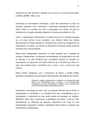 45



significado que eles atribuem à realidade que os cerca e as suas próprias ações”
(LUDKE e ANDRÉ, 1986, p. 26).



Valorizando as inter-relações construídas a partir das experiências no lócus da
pesquisa, adotamos como instrumento a observação participante discutida por
André (1995), por entender que nela “o pesquisador tem sempre um grau de
interação com a situação estudada, afetando-a e sendo por ela afetada” (p. 28).

Tendo, a pesquisadora experienciado um contato direto com a realidade estudada
por um longo período, fez-se necessário uma reflexão diante das práticas
desenvolvidas no Projeto atualmente, entendendo que ainda há um engajamento da
pesquisadora no projeto, que através da efetivação da pesquisa almeja possíveis
mudanças para o lócus estudado.

Diante dessa dialogicidade, assumimos um olhar implicado sob a realidade de
crianças e adolescentes, na dimensão da sensibilidade, da subjetividade. Isso não
se restringe a um olhar romântico sob o perceptível, trata-se de mergulhar no
imperceptível, no improvável, nas muitas razões de ser e de existir que cada um e
cada uma carregam para a convivência com o outro, e com o mundo que está
inserido.

Nesse sentido, dialogamos com o pensamento de Barros e Lehfeld (2000),
apontando a importância da observação nestas situações. Nas palavras dos autores:

                     Observar é aplicar atentamente os sentidos a um objeto para dele
                     adquirir um conhecimento claro e preciso. É um procedimento
                     investigativo de suma importância na Ciência, pois é através dele
                     que se inicia todo estudo dos problemas (p.61).


Percebendo a construção do outro como um processo dinâmico que se afirma na
multiplicidade de identidades e na interação entre elas, compartilhamos com a
etnopesquisa a observância da vida social através da linguagem do cotidiano.
(MACEDO, 2004). Rica e imprevisível, a pluralidade de sujeitos e culturas é fator
preponderante na efetivação da pesquisa, apreendê-la com todas as suas
singularidades, expressões, sentidos e significados implica trilhar os caminhos que
fundamentam a etnopesquisa.
 