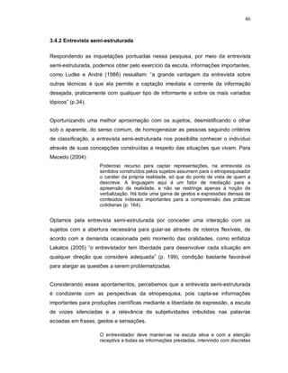46



3.4.2 Entrevista semi-estruturada

Respondendo as inquietações pontuadas nessa pesquisa, por meio da entrevista
semi-estruturada, podemos obter pelo exercício da escuta, informações importantes,
como Ludke e André (1986) ressaltam: “a grande vantagem da entrevista sobre
outras técnicas é que ela permite a captação imediata e corrente da informação
desejada, praticamente com qualquer tipo de informante e sobre os mais variados
tópicos” (p.34).


Oportunizando uma melhor aproximação com os sujeitos, desmistificando o olhar
sob o aparente, do senso comum, de homogeneizar as pessoas seguindo critérios
de classificação, a entrevista semi-estruturada nos possibilita conhecer o indivíduo
através de suas concepções construídas a respeito das situações que vivem. Para
Macedo (2004):
                    Poderoso recurso para captar representações, na entrevista os
                    sentidos construídos pelos sujeitos assumem para o etnopesquisador
                    o caráter da própria realidade, só que do ponto de vista de quem a
                    descreve. A linguagem aqui é um fator de mediação para a
                    apreensão da realidade, e não se restringe apenas à noção de
                    verbalização. Há toda uma gama de gestos e expressões densas de
                    conteúdos indexais importantes para a compreensão das práticas
                    cotidianas (p. 164).


Optamos pela entrevista semi-estruturada por conceder uma interação com os
sujeitos com a abertura necessária para guiar-se através de roteiros flexíveis, de
acordo com a demanda ocasionada pelo momento das oralidades, como enfatiza
Lakatos (2005) “o entrevistador tem liberdade para desenvolver cada situação em
qualquer direção que considere adequada” (p. 199), condição bastante favorável
para alargar as questões a serem problematizadas.


Considerando esses apontamentos, percebemos que a entrevista semi-estruturada
é condizente com as perspectivas da etnopesquisa, pois capta-se informações
importantes para produções científicas mediante a liberdade de expressão, a escuta
de vozes silenciadas e a relevância de subjetividades imbutidas nas palavras
ecoadas em frases, gestos e sensações.

                    O entrevistador deve manter-se na escuta ativa e com a atenção
                    receptiva a todas as informações prestadas, intervindo com discretas
 