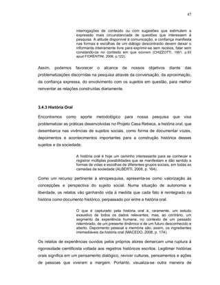 47



                       interrogações de conteúdo ou com sugestões que estimulem a
                       expressão mais circunstanciada de questões que interessem à
                       pesquisa. A atitude disponível à comunicação, a confiança manifesta
                       nas formas e escolhas de um diálogo descontraído devem deixar o
                       informante inteiramente livre para exprimir-se sem receios, falar sem
                       constando-os no contexto em que ocorrem (CHIZZOTTI, 1991, p.93
                       apud FIORENTINI, 2006, p.122).


Assim,   podemos      favorecer    o   alcance    de    nossos     objetivos   diante   das
problematizações discorridas na pesquisa através da conversação, da aproximação,
da confiança expressa, do envolvimento com os sujeitos em questão, para melhor
reinventar as relações construídas diariamente.



3.4.3 História Oral

Encontramos     como     aporte    metodológico     para   nossa    pesquisa     que    visa
problematizar as práticas desenvolvidas no Projeto Casa Rebeca, a história oral, que
desembarca nas vivências de sujeitos sociais, como forma de documentar vozes,
depoimentos e acontecimentos importantes para a construção histórica desses
sujeitos e da sociedade.

                       A história oral é hoje um caminho interessante para se conhecer e
                       registrar múltiplas possibilidades que se manifestam e dão sentido a
                       formas de vidas e escolhas de diferentes grupos sociais, em todas as
                       camadas da sociedade (ALBERTI, 2008, p. 164).

Como um recurso pertinente à etnopesquisa, apresenta-se como valorização às
concepções e perspectiva do sujeito social. Numa situação de autonomia e
liberdade, os relatos vão ganhando vida à medida que cada fato é reintegrado na
história como documento histórico, perpassado por entre a história oral.

                       O que é capturado pela história oral é, raramente, um estudo
                       exaustivo de todos os dados relevantes, mas, ao contrário, um
                       segmento da experiência humana, no contexto de um passado
                       relembrado, de um presente dinâmico e de um futuro desconhecido e
                       aberto. Depoimento pessoal e memória são, assim, os ingredientes
                       irremediáveis da história oral (MACEDO, 2008, p. 174).

Os relatos de experiências ouvidos pelos próprios atores demarcam uma ruptura à
rigorosidade cientificista voltada aos registros históricos escritos. Legitimar histórias
orais significa em um pensamento dialógico, reviver culturas, pensamentos e ações
de pessoas que viveram a margem. Portanto, visualiza-se outra maneira de
 