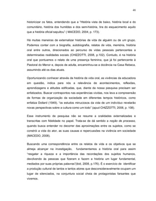 48



historicizar os fatos, entendendo que a “História vista de baixo, história local e do
comunitário, história dos humildes e dos sem-história, tira do esquecimento aquilo
que a história oficial sepultou” ( MACEDO, 2004, p. 173).

Há muitas maneiras de externalizar histórias de vida de alguém ou de um grupo.
Podemos contar com a biografia, autobiografia, relatos de vida, memória, história
oral entre outros, direcionados ao percurso de vidas pessoais pertencentes a
determinadas realidades sociais (CHIZZOTTI, 2008, p.102). Contudo, é na história
oral que pontuamos o relato de uma presença feminina, que já foi pertencente à
Pastoral do Menor e, depois de adulta, encaminhou-se a docência na Casa Rebeca,
assumindo até os dias atuais.

Oportunizando conhecer através da história de vida oral, as vivências da educadora
em questão, indica para nós a relevância de acontecimentos, reflexões,
aprendizagens e atitudes edificadas, que, diante da nossa pesquisa precisam ser
enfatizados. Buscar contrapontos nas experiências vividas, nos leva a compreensão
de formas de organização da sociedade em diferentes tempos históricos, como
enfatiza Dollard (1949), “os estudos minuciosos da vida de um indivíduo revelarão
novas perspectivas sobre a cultura como um todo” (apud CHIZZOTTI, 2008, p. 108).

Esse instrumento de pesquisa não se resume a oralidades externalizadas e
transcritas com fidelidade no papel. Trata-se de dá sentido a noção de processo,
quando busca entender no decorrer das aproximações entre os sujeitos, como se
constrói a vida do ator, as suas causas e repercussões na vivência em sociedade
(MACEDO, 2008).

Buscando uma correspondência entre os relatos de vida e os objetivos que se
almeja alcançar na investigação,      fundamentamos a história oral para assim
“resgatar a riqueza e a importância das recordações dos sujeitos humanos,
devolvendo às pessoas que fizeram e fazem a história um lugar fundamental,
mediados por suas próprias palavras”(ibid, 2008, p.176). É o exercício de identificar
a produção cultural de tantos e tantos atores que desconsideravelmente ocupam um
lugar de silenciados, na conjuntura social cheia de protagonistas farsantes que
vivemos.
 