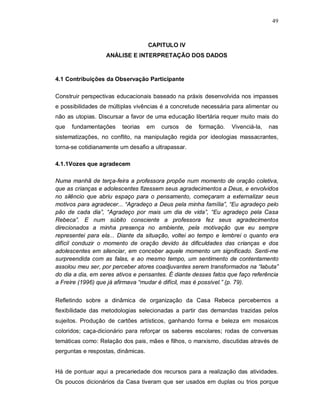 49



                                    CAPITULO IV
                   ANÁLISE E INTERPRETAÇÃO DOS DADOS



4.1 Contribuições da Observação Participante

Construir perspectivas educacionais baseado na práxis desenvolvida nos impasses
e possibilidades de múltiplas vivências é a concretude necessária para alimentar ou
não as utopias. Discursar a favor de uma educação libertária requer muito mais do
que   fundamentações     teorias    em   cursos   de   formação.   Vivenciá-la,   nas
sistematizações, no conflito, na manipulação regida por ideologias massacrantes,
torna-se cotidianamente um desafio a ultrapassar.

4.1.1Vozes que agradecem

Numa manhã de terça-feira a professora propõe num momento de oração coletiva,
que as crianças e adolescentes fizessem seus agradecimentos a Deus, e envolvidos
no silêncio que abriu espaço para o pensamento, começaram a externalizar seus
motivos para agradecer... “Agradeço a Deus pela minha família”, “Eu agradeço pelo
pão de cada dia”, “Agradeço por mais um dia de vida”, “Eu agradeço pela Casa
Rebeca”. E num súbito consciente a professora fez seus agradecimentos
direcionados a minha presença no ambiente, pela motivação que eu sempre
representei para ela... Diante da situação, voltei ao tempo e lembrei o quanto era
difícil conduzir o momento de oração devido às dificuldades das crianças e dos
adolescentes em silenciar, em conceber aquele momento um significado. Senti-me
surpreendida com as falas, e ao mesmo tempo, um sentimento de contentamento
assolou meu ser, por perceber atores coadjuvantes serem transformados na “labuta”
do dia a dia, em seres ativos e pensantes. É diante desses fatos que faço referência
a Freire (1996) que já afirmava “mudar é difícil, mas é possível.” (p. 79).


Refletindo sobre a dinâmica de organização da Casa Rebeca percebemos a
flexibilidade das metodologias selecionadas a partir das demandas trazidas pelos
sujeitos. Produção de cartões artísticos, ganhando forma e beleza em mosaicos
coloridos; caça-dicionário para reforçar os saberes escolares; rodas de conversas
temáticas como: Relação dos pais, mães e filhos, o marxismo, discutidas através de
perguntas e respostas, dinâmicas.


Há de pontuar aqui a precariedade dos recursos para a realização das atividades.
Os poucos dicionários da Casa tiveram que ser usados em duplas ou trios porque
 