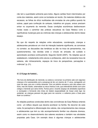 50



não tem a quantidade suficiente para todos. Alguns cartões ficam interminados por
conta dos materiais, assim como os bordados em tecido. Os materiais didáticos são
escassos, as folhas de ofício reutilizadas são enviadas de uma gráfica quando há
sobras, papel para confecção de cartazes, trabalhos em grupos, avisos precisam
entrar no orçamento da merenda. Essas condições econômicas desfavorecem
muitas vezes o caminhar das práticas educativas da Casa Rebeca rumo a
significativas mudanças para as vivências das crianças e adolescentes dentro desse
espaço.


No que diz respeito às relações entre educadores, coordenação, crianças e
adolescentes percebe-se um nível de interação bastante significante, as conversas
no corredor, as discussões das temáticas se dão na troca de pensamentos, nos
questionamentos, nas dúvidas onde o vínculo de amizade, de cuidado e
aprendizado acontece continuamente. Segundo Gentili (2007), “As relações que ali
estabelecem, notadamente entre alunos e professores, além da necessária troca de
saberes, são intrisecamente, espaços de troca de perspectivas, percepções e
vivências” (p. 21).




4.1.2 O jogo de futebol...


“Na hora da distribuição da merenda, eu estava a conversar na primeira sala com algumas
crianças e fui surpreendida com a presença de Ían um menino de 11 anos, carregando um
copo de sopa, que era a minha merenda. Com um jeitinho recusei-a, pois não estava com
fome, mas ele insistiu, externalizei os meus motivos a ele, que entendendo dividiu com outro
colega a merenda que seria minha. Fomos para o recanto (espaço de atividades esportivas
e recreação) e formando dois times de futebol (especialidade da Casa) onde logo me
acidentei, as crianças pararam de jogar para me socorrer, e voltamos para a Casa para
fazer os curativos.”


As relações positivas construídas dentro das convivências da Casa Rebeca entendo
como um reflexo daquilo que deveria acontecer na família. No decorrer de cada
visita, foi perceptível a diferenciação dos valores, dos comportamentos das crianças
e adolescentes que tem ou não acompanhamento familiar nos afazeres diversos,
assim como no desenvolvimento dos saberes escolares e também nas atividades
propostas pela Casa. Um exemplo disso é algumas crianças e adolescentes
 
