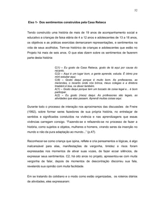 52



Eixo 1- Dos sentimentos construídos pela Casa Rebeca


Tendo construído uma história de mais de 19 anos de acompanhamento social e
educativo a crianças de faixa etária de 4 a 12 anos e adolescentes de 13 a 18 anos,
os objetivos e as práticas exercidas demarcaram representações, e sentimentos na
vida de seus acolhidos. Tem-se histórico de crianças e adolescentes que estão no
Projeto há mais de seis anos. O que elas dizem sobre os sentimentos de fazerem
parte desta história:


                        C(1) – Eu gosto da Casa Rebeca, gosto de tá aqui por causa do
                        recanto.
                        C(2) – Aqui é um lugar bom, a gente aprende, estuda. É ótimo pra
                        mim estudar aqui.
                        C(8) – Gosto daqui porque é muito bom. As professoras, as
                        merendas, o recanto onde nós brinca, meus colegas e a diretora
                        tmabém é boa, os dever também.
                        A(1) – Gosto daqui porque tem um bocado de coisa legal e... é bom
                        participar.
                        A(2) – Eu gosto (risos) daqui. As professoras são legais, as
                        atividades que elas passam. Aprendi muitas coisas aqui.


Durante todo o processo de interação nos aproximamos das discussões de Freire
(1992), sobre formar seres fazedores de sua própria história, no entrelaçar de
sentidos e significados constuídos na vivência e nas aprendizagens que essas
vivências carregam consigo. “Fazendo-se e refazendo-se no processo de fazer a
história, como sujeitos e objetos, mulheres e homens, virando seres da inserção no
mundo e não da pura adaptação ao mundo...” (p.47).


Reconhecer-se como criança que opina, reflete e cria pensamentos e lógicas, é algo
inalcansável para elas, manifestações de vergonha, timidez e risos foram
expressadas nos momentos de ativar suas vozes, de fazer ecoar silêncios, de
expressar seus sentimentos. C2, há oito anos no projeto, apresentou-se com muita
vergonha de falar, depois de momentos de descontração discorreu sua fala,
revelando sua opinião com muita facilidade.


Em se tratando do cotidiano e o modo como estão organizadas, os roteiros diários
de atividades, eles expressaram:
 