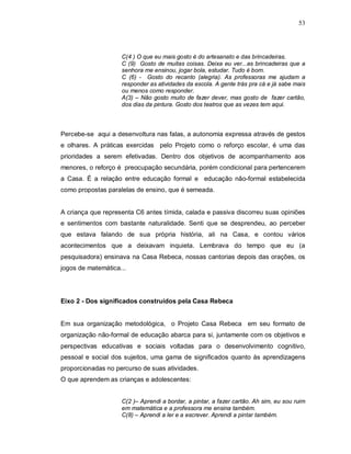53




                    C(4 ) O que eu mais gosto é do artesanato e das brincadeiras.
                    C (9) Gosto de muitas coisas. Deixa eu ver...as brincadeiras que a
                    senhora me ensinou, jogar bola, estudar. Tudo é bom.
                    C (6) - Gosto do recanto (alegria). As professoras me ajudam a
                    responder as atividades da escola. A gente trás pra cá e já sabe mais
                    ou menos como responder.
                    A(3) – Não gosto muito de fazer dever, mas gosto de fazer cartão,
                    dos dias da pintura. Gosto dos teatros que as vezes tem aqui.



Percebe-se aqui a desenvoltura nas falas, a autonomia expressa através de gestos
e olhares. A práticas exercidas pelo Projeto como o reforço escolar, é uma das
prioridades a serem efetivadas. Dentro dos objetivos de acompanhamento aos
menores, o reforço é preocupação secundária, porém condicional para pertencerem
a Casa. É a relação entre educação formal e educação não-formal estabelecida
como propostas paralelas de ensino, que é semeada.


A criança que representa C6 antes tímida, calada e passiva discorreu suas opiniões
e sentimentos com bastante naturalidade. Senti que se desprendeu, ao perceber
que estava falando de sua própria história, ali na Casa, e contou vários
acontecimentos que a deixavam inquieta. Lembrava do tempo que eu (a
pesquisadora) ensinava na Casa Rebeca, nossas cantorias depois das orações, os
jogos de matemática...




Eixo 2 - Dos significados construídos pela Casa Rebeca


Em sua organização metodológica, o Projeto Casa Rebeca em seu formato de
organização não-formal de educação abarca para si, juntamente com os objetivos e
perspectivas educativas e sociais voltadas para o desenvolvimento cognitivo,
pessoal e social dos sujeitos, uma gama de significados quanto às aprendizagens
proporcionadas no percurso de suas atividades.
O que aprendem as crianças e adolescentes:


                    C(2 )– Aprendi a bordar, a pintar, a fazer cartão. Ah sim, eu sou ruim
                    em matemática e a professora me ensina também.
                    C(8) – Aprendi a ler e a escrever. Aprendi a pintar também.
 