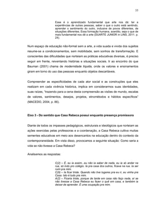 55



                    Esse é o aprendizado fundamental que arte nos dá: ter a
                    experiências de outras pessoas, saber o que o outro está sentindo,
                    aprender o sentimento do outro, inclusive de povos diferentes, de
                    situações diferentes. Essa formação humana, acerdito, seja o que de
                    mais fundamental nos dê a arte (DUARTE JUNIOR in LINS, 2011. p.
                    24).


Num espaço de educação não-formal sem a arte, a vida suada e vivida dos sujeitos
resume-se a condicionamentos, sem mobilidade, sem sonhos de transformação. E
conscientes das dificuldades que norteiam as práticas educativas diversas, é preciso
seguir em frente, reiventando histórias e situações sociais. Ir ao encontro do que
Bauman (2001) chama de modernidade líquida, onde os valores e ensinamentos
giram em torno do uso das pessoas enquanto objetos descartáveis.


Compreender as especificidades de cada ator social e as construções que eles
realizam em cada vivência histórica, implica em considerarmos suas identidades,
suas raízes, “trazendo para a cena desta compreensão as visões de mundo, escalas
de valores, sentimentos, desejos, projetos, etnométodos e hábitos específicos”
(MACEDO, 2004, p. 86).



Eixo 3 - Do sentido que Casa Rebeca possui enquanto presença promissora


Diante de todos os impasses pedagógicos, estruturais e ideológicos que norteiam as
ações exercidas pelas professoras e a coordenação, a Casa Rebeca cultiva muitas
sementes educativas em meio aos desencantos na educação dentro do contexto da
contemporaneidade. Em vista disso, provocamos a seguinte situação: Como seria a
vida se não tivesse a Casa Rebeca?

Analisemos as respostas:

                    C(2) – É, eu ia assim...eu não ia saber de nada, eu ia só andar na
                    rua, só indo pro colégio. Ia pra casa dos outros, ficava na rua. Ia ser
                    ruim pra mim.
                    C(9) – Ia ficar triste. Quando não tive lugares pra eu ir, eu vinha pra
                    Casa. Isto é tudo pra mim.
                    A(2) – Ficaria triste, porque de tarde em casa não faço nada, aí se
                    não tivesse a Casa Rebeca eu fazer o quê em casa, e também ia
                    deixar de aprender. É uma ocupação pra mim.
 